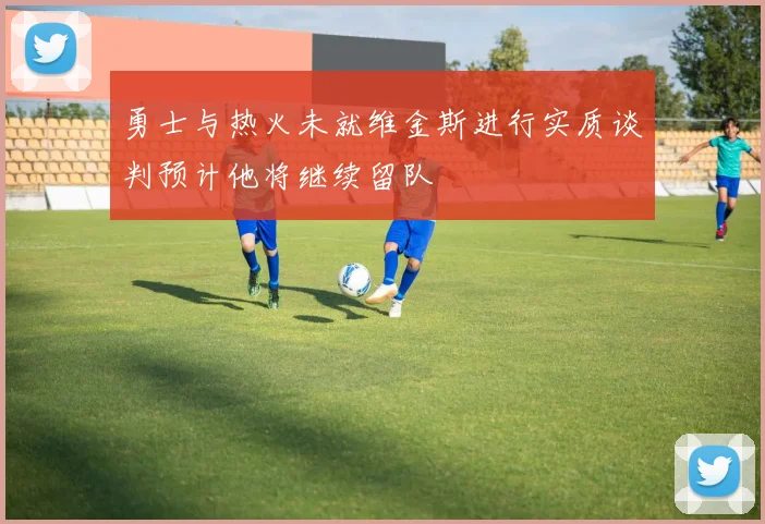 勇士与热火未就维金斯进行实质谈判预计他将继续留队