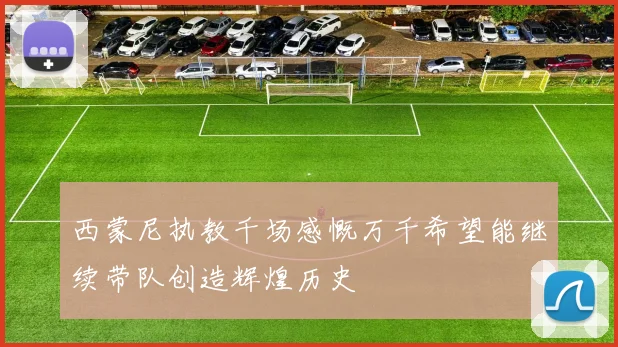 西蒙尼执教千场感慨万千希望能继续带队创造辉煌历史