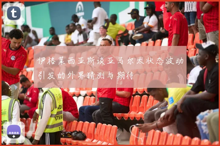 伊格莱西亚斯谈亚马尔太状态波动引发的外界猜测与期待
