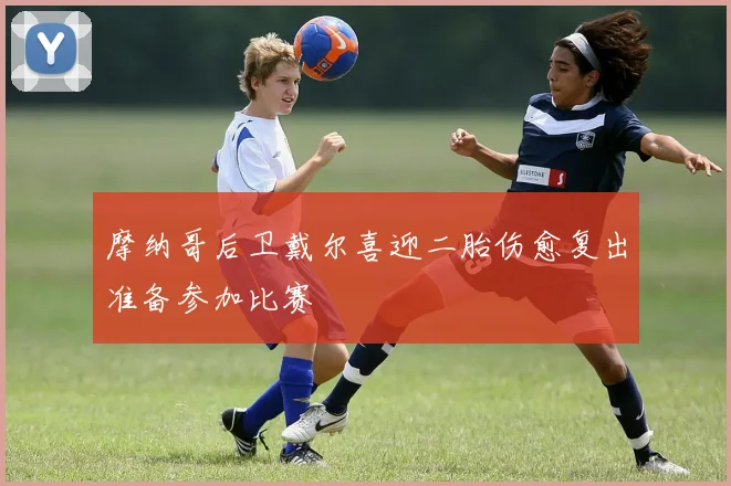 摩纳哥后卫戴尔喜迎二胎伤愈复出准备参加比赛