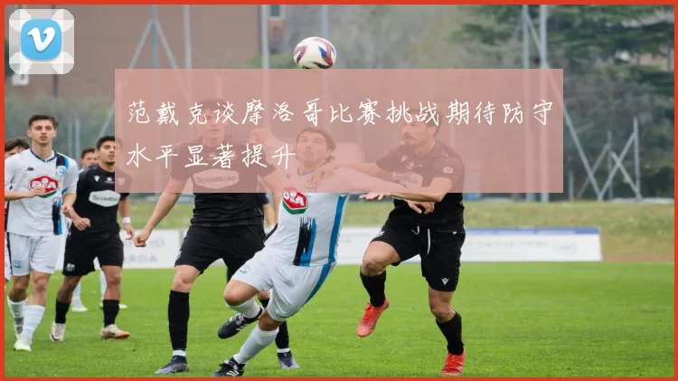 范戴克谈摩洛哥比赛挑战期待防守水平显著提升