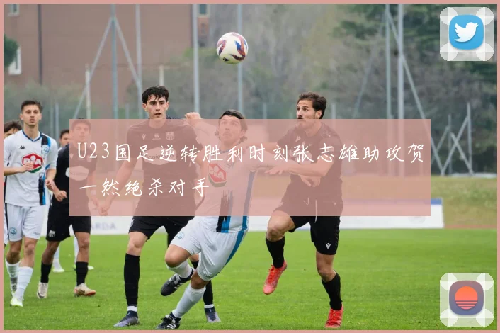 U23国足逆转胜利时刻张志雄助攻贺一然绝杀对手