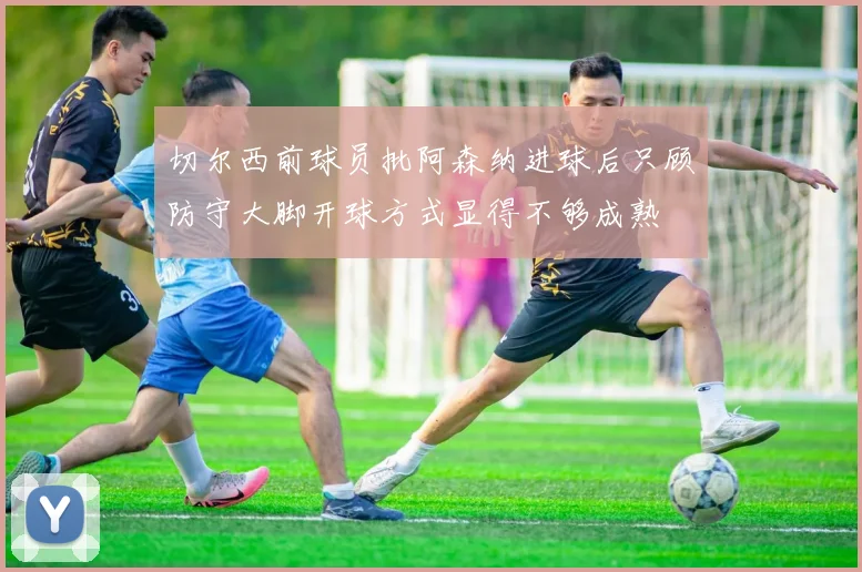切尔西前球员批阿森纳进球后只顾防守大脚开球方式显得不够成熟